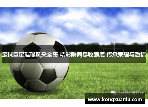 足球巨星璀璨风采全集 精彩瞬间尽收眼底 传承荣耀与激情